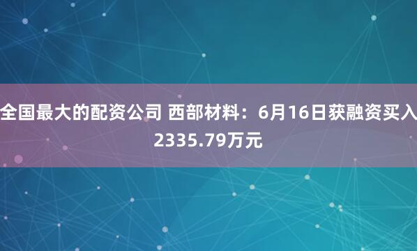 全国最大的配资公司 西部材料：6月16日获融资买入2335.79万元