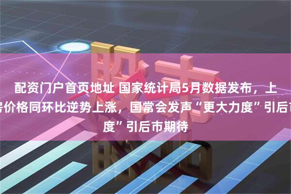 配资门户首页地址 国家统计局5月数据发布，上海新房价格同环比逆势上涨，国常会发声“更大力度”引后市期待