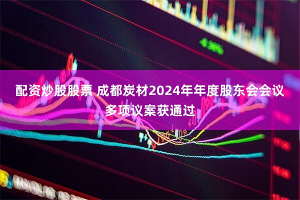 配资炒股股票 成都炭材2024年年度股东会会议多项议案获通过