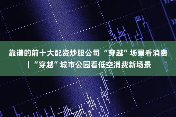 靠谱的前十大配资炒股公司 “穿越”场景看消费｜“穿越”城市公园看低空消费新场景