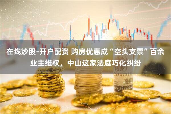 在线炒股-开户配资 购房优惠成“空头支票”百余业主维权，中山这家法庭巧化纠纷