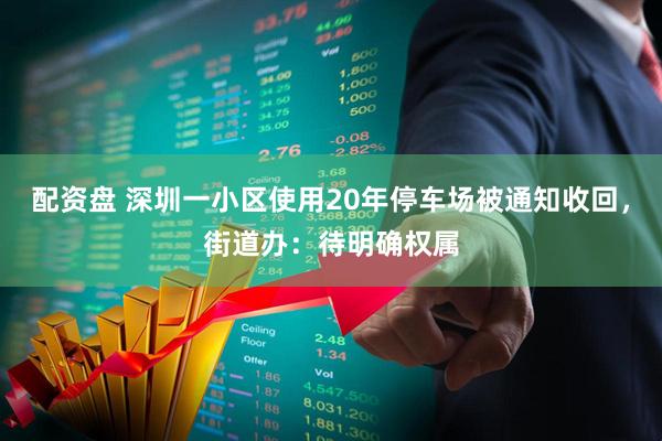配资盘 深圳一小区使用20年停车场被通知收回，街道办：待明确权属