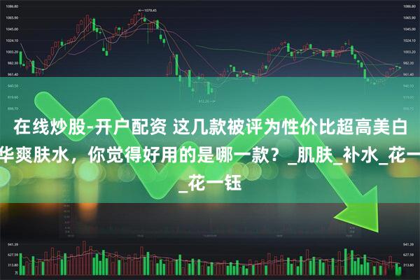 在线炒股-开户配资 这几款被评为性价比超高美白精华爽肤水，你觉得好用的是哪一款？_肌肤_补水_花一钰