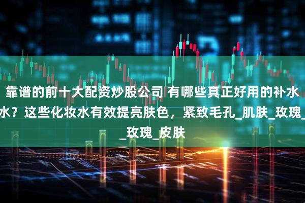 靠谱的前十大配资炒股公司 有哪些真正好用的补水爽肤水？这些化妆水有效提亮肤色，紧致毛孔_肌肤_玫瑰_皮肤