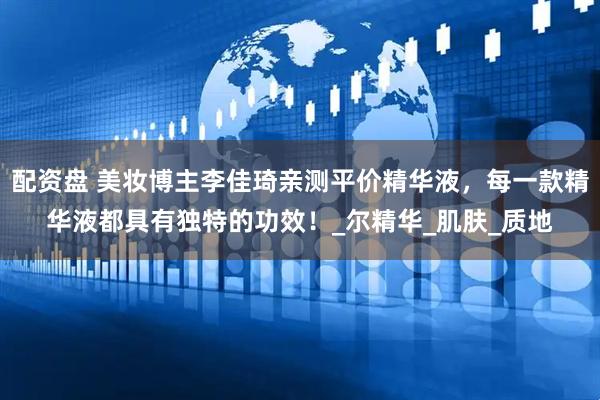 配资盘 美妆博主李佳琦亲测平价精华液，每一款精华液都具有独特的功效！_尔精华_肌肤_质地