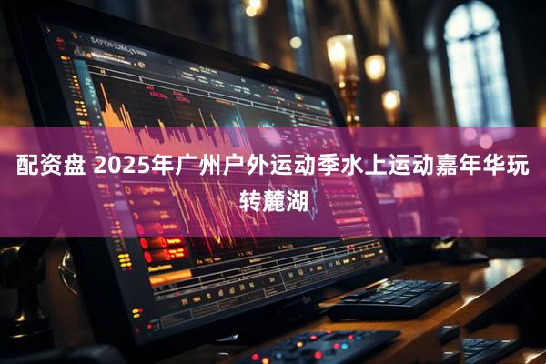 配资盘 2025年广州户外运动季水上运动嘉年华玩转麓湖