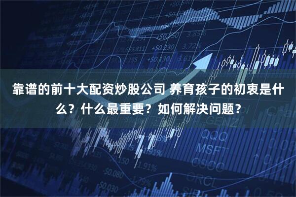 靠谱的前十大配资炒股公司 养育孩子的初衷是什么?什么最重要?如何解决问题?