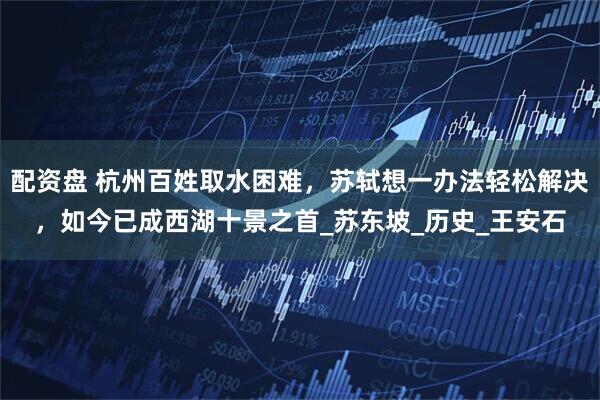 配资盘 杭州百姓取水困难，苏轼想一办法轻松解决，如今已成西湖十景之首_苏东坡_历史_王安石