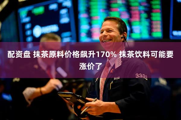 配资盘 抹茶原料价格飙升170% 抹茶饮料可能要涨价了