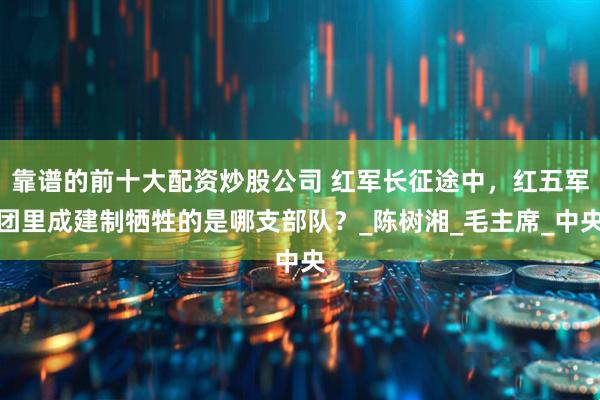 靠谱的前十大配资炒股公司 红军长征途中，红五军团里成建制牺牲的是哪支部队？_陈树湘_毛主席_中央