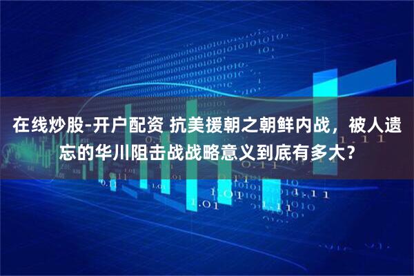 在线炒股-开户配资 抗美援朝之朝鲜内战，被人遗忘的华川阻击战战略意义到底有多大？