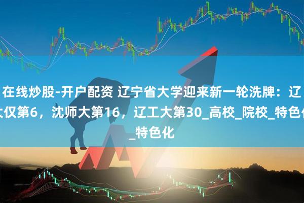 在线炒股-开户配资 辽宁省大学迎来新一轮洗牌：辽大仅第6，沈师大第16，辽工大第30_高校_院校_特色化