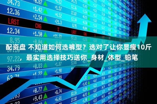 配资盘 不知道如何选裤型？选对了让你显瘦10斤，最实用选择技巧送你_身材_体型_铅笔