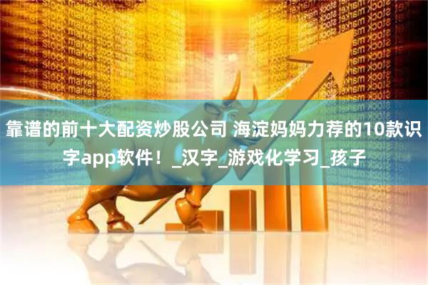 靠谱的前十大配资炒股公司 海淀妈妈力荐的10款识字app软件！_汉字_游戏化学习_孩子