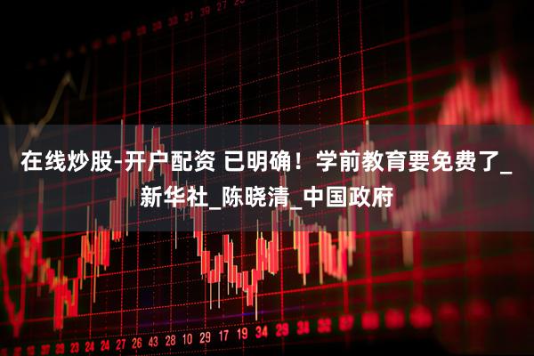 在线炒股-开户配资 已明确！学前教育要免费了_新华社_陈晓清_中国政府