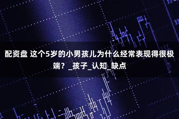 配资盘 这个5岁的小男孩儿为什么经常表现得很极端？_孩子_认知_缺点