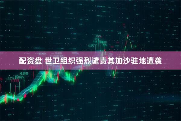 配资盘 世卫组织强烈谴责其加沙驻地遭袭