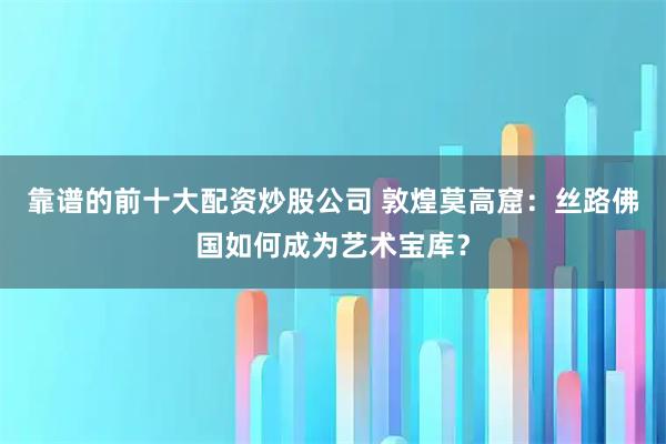 靠谱的前十大配资炒股公司 敦煌莫高窟：丝路佛国如何成为艺术宝库？