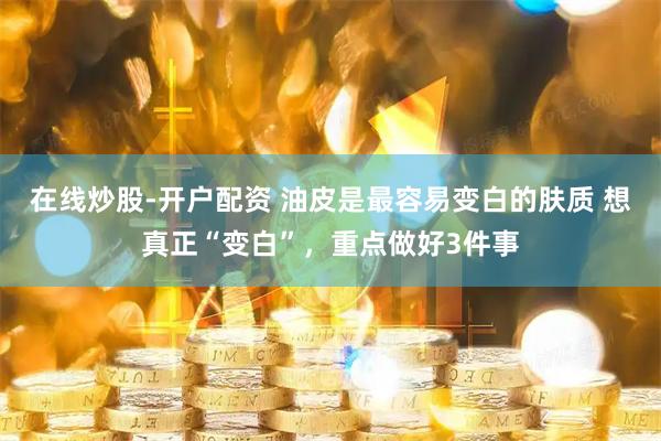 在线炒股-开户配资 油皮是最容易变白的肤质 想真正“变白”，重点做好3件事