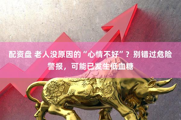 配资盘 老人没原因的“心情不好”？别错过危险警报，可能已发生低血糖