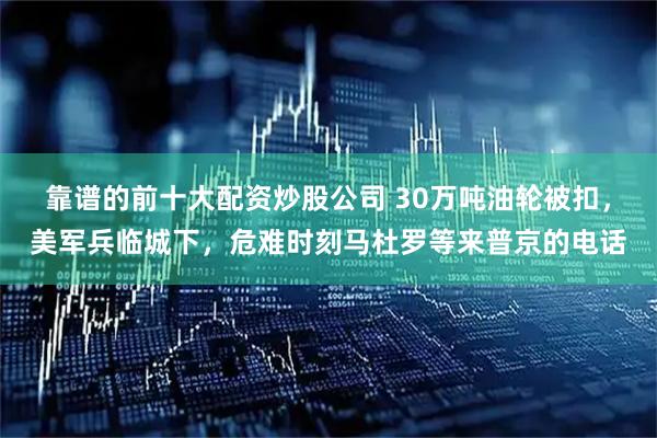 靠谱的前十大配资炒股公司 30万吨油轮被扣，美军兵临城下，危难时刻马杜罗等来普京的电话