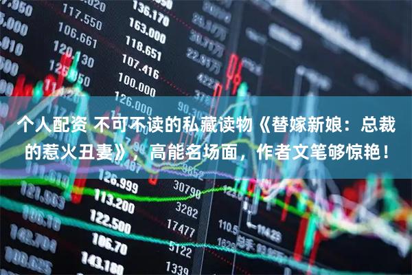 个人配资 不可不读的私藏读物《替嫁新娘:总裁的惹火丑妻》,高能名场面,作者文笔够惊艳!