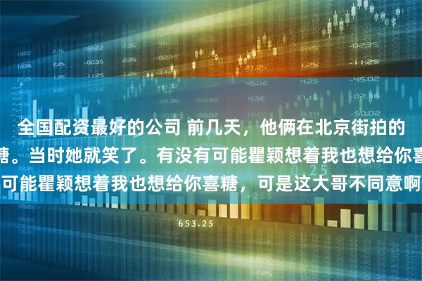 全国配资最好的公司 前几天,他俩在北京街拍的时候被一大爷催着要喜糖。当时她就笑了。有没有可能瞿颖想着我也想给你喜糖,可是这大哥不同意啊