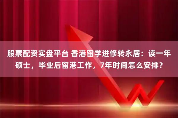 股票配资实盘平台 香港留学进修转永居：读一年硕士，毕业后留港工作，7年时间怎么安排？