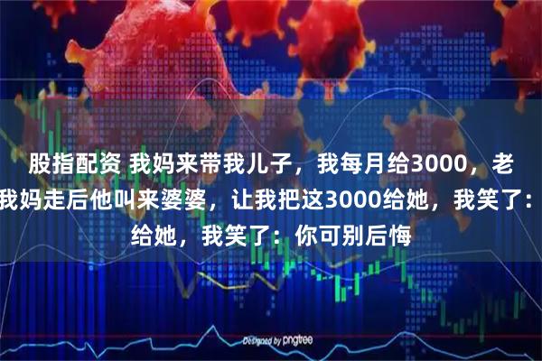 股指配资 我妈来带我儿子，我每月给3000，老公嫌太多，我妈走后他叫来婆婆，让我把这3000给她，我笑了：你可别后悔