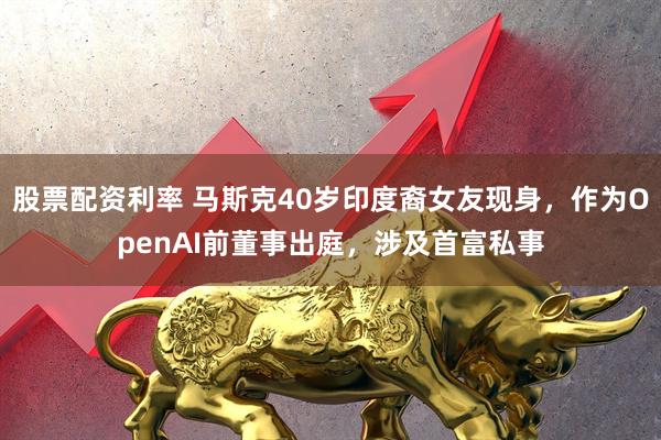 股票配资利率 马斯克40岁印度裔女友现身，作为OpenAI前董事出庭，涉及首富私事