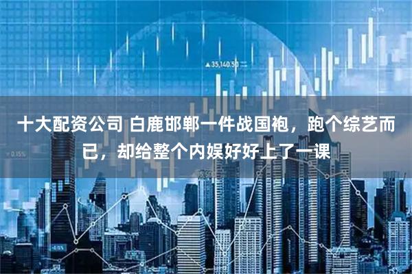 十大配资公司 白鹿邯郸一件战国袍，跑个综艺而已，却给整个内娱好好上了一课