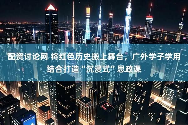 配资讨论网 将红色历史搬上舞台，广外学子学用结合打造“沉浸式”思政课