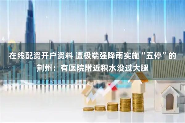 在线配资开户资料 遭极端强降雨实施“五停”的荆州：有医院附近积水没过大腿
