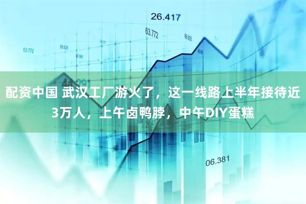 配资中国 武汉工厂游火了，这一线路上半年接待近3万人，上午卤鸭脖，中午DIY蛋糕