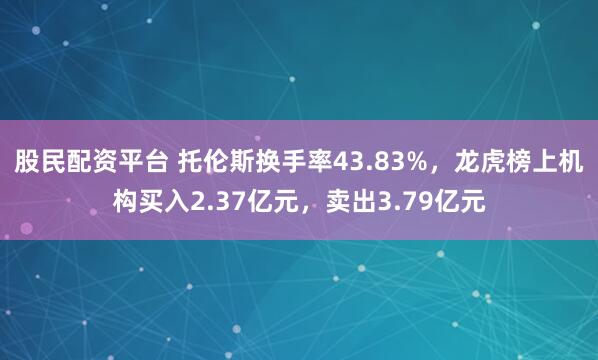 股民配资平台 托伦斯换手率43.83%，龙虎榜上机构买入2.37亿元，卖出3.79亿元